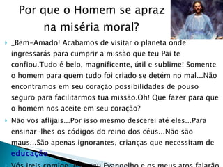 Por que o Homem se apraz  na miséria moral? _Bem-Amado! Acabamos de visitar o planeta onde ingressarás para cumprir a missão que teu Pai te confiou.Tudo é belo, magnificente, útil e sublime! Somente o homem para quem tudo foi criado se detém no mal...Não encontramos em seu coração possibilidades de pouso seguro para facilitarmos tua missão.Oh! Que fazer para que o homem nos aceite em seu coração? Não vos aflijais...Por isso mesmo descerei até eles...Para ensinar-lhes os códigos do reino dos céus...Não são maus...São apenas ignorantes, crianças que necessitam de  educação ... Vós ireis comigo, e o meu Evangelho e os meus atos falarão do vosso valor e da vossa beleza diante de Deus...Pois Eu sou o caminho do Amor, da Verdade e da vida Eterna.  