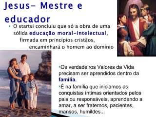 Jesus- Mestre e educador O startsi concluiu que só a obra de uma sólida  educação moral-intelectual ,  firmada em princípios cristãos,  encaminhará o homem ao domínio das Virtudes... Os verdadeiros Valores da Vida precisam ser aprendidos dentro da  família . É na família que iniciamos as conquistas íntimas orientados pelos pais ou responsáveis, aprendendo a amar, a ser fraternos, pacientes, mansos, humildes... 