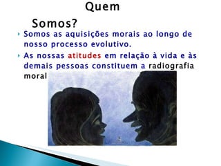 Quem Somos? Somos as aquisições morais ao longo de nosso processo evolutivo. As nossas  atitudes  em relação à vida e às demais pessoas constituem a  radiografia moral  que nos define. 