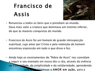 Francisco de Assis Renunciou a todos os bens que o prendiam ao mundo.  Dava mais valor a criatura que dominava um instinto inferior,  do que às maiores conquistas do mundo. Francisco de Assis foi um homem de grande introspecção espiritual, cujo amor por Cristo e pela redenção do homem encontrou expressão em tudo o que disse e fez.  Ainda hoje os ensinamentos do "Pobre de Assis" nos convidam  a seguir o seu exemplo em nosso dia-a-dia, através da vivência da fraternidade, da simplicidade e da solidariedade, aprendendo  com ele a expressar o  AMOR em ação,  para a conquista da  PAZ.   