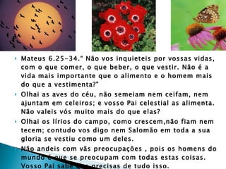 Mateus 6.25-34.“ Não vos inquieteis por vossas vidas, com o que comer, o que beber, o que vestir. Não é a vida mais importante que o alimento e o homem mais do que a vestimenta?” Olhai as aves do céu, não semeiam nem ceifam, nem ajuntam em celeiros; e vosso Pai celestial as alimenta. Não valeis vós muito mais do que elas? Olhai os lírios do campo, como crescem,não fiam nem tecem; contudo vos digo nem Salomão em toda a sua gloria se vestiu como um deles.  Não andeis com vãs preocupações , pois os homens do mundo é que se preocupam com todas estas coisas. Vosso Pai sabe que precisas de tudo isso. Buscai antes o Reino de Deus e a sua justiça e todas estas coisas vos serão dadas por acréscimo.”  Jesus 