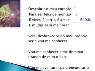 Descobrir o meu coração Para ser feliz de montão  É viver, é sorrir, é amar  Refrão É mudar para melhorar Serei desbravador do meu próprio ser e vou me conhecer Vou me conhecer e me dominar, tirando de mim o lixo Vou me aventurar para encontrar o tesouro que há em mim. 