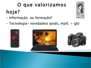 O que valorizamos hoje?  Informação  ou formação? Tecnologia- novidades( ipods, mp9, + gb) 