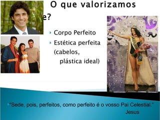 O que valorizamos hoje?  Corpo Perfeito Estética perfeita (cabelos,  plástica ideal) “Sede, pois, perfeitos, como perfeito é o vosso Pai Celestial.” Jesus 