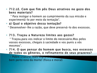 712.LE. Com que fim pôs Deus atrativos no gozo dos bens materiais? “  Para instigar o homem ao cumprimento da sua missão e experimentá-lo por meio da tentação”. a) Qual o objetivo dessa tentação? “  Desenvolver-lhe a razão, que deve preservá-lo dos excessos. 713. Traçou a Natureza limites aos gozos? “  Traçou,para vos indicar o limite do necessário.Mas pelos vossos excessos, chegais à saciedade e vos punis a vós mesmos”. 714. O que pensar do homem que busca, nos excessos de todos os gêneros, o refinamento de seus prazeres?  - Pobre criatura! Mais digna é de lastima, e não de inveja, pois bem perto está da morte! (física e moral) ( Abdica da razão que Deus lhe deu por guia e quanto maiores os excessos, maior preponderância da natureza animal sobre a espiritual.As doenças e a morte que resultam do abuso, são ao mesmo tempo, o castigo à transgressão da lei de Deus).  