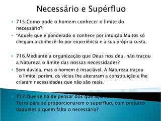 Necessário e Supérfluo 715.Como pode o homem conhecer o limite do necessário?  “ Aquele que é ponderado o conhece por intuição.Muitos só chegam a conhecê-lo por experiência e à sua própria custa. 716.Mediante a organização que Deus nos deu, não traçou a Natureza o limite das nossas necessidades? Sem dúvida, mas o homem é insaciável. A Natureza traçou  o limite; porém, os vícios lhe alteraram a constituição e lhe criaram necessidades que não são reais. 717.Que se há de pensar dos que açambarcam os bens da Terra para se proporcionarem o supérfluo, com prejuízo daqueles a quem falta o necessário? Olvidam a lei de Deus e terão que responder pelas privações que houverem causado aos outros.” 