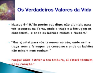 Mateus 6-19.“Eu porém vos digo: não ajunteis para vós tesouros na Terra, onde a traça e a ferrugem os consomem,  e onde os ladrões minam e roubam.” “ Mas ajuntai para vós tesouros no céu, onde nem a traça  nem a ferrugem os consome e onde os ladrões não minam nem roubam.”  Porque onde estiver o teu tesouro, aí estará também o teu coração.”  Jesus  Os Verdadeiros Valores da Vida 
