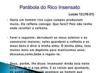 Havia um homem rico cujos campos produziam muito. Ele refletia consigo: Que farei? Pois não tenho onde recolher a colheita. Farei o seguinte: derrubarei os meus celeiros e os construirei maiores; neles guardarei a colheita e os meus bens.E direi à minha alma: Ó minha alma, tens muitos bens em depósito para muitíssimos anos; descansa,come,bebe e regala-te. Deus, porém, lhe disse: Insensato! Ainda esta noite exigirão de ti a tua alma. E as coisas que ajuntaste, de quem serão? Assim acontece ao homem que entesoura para si mesmo e não é rico para Deus.”  Parábola do Rico Insensato  Lucas 12.(16-21)   