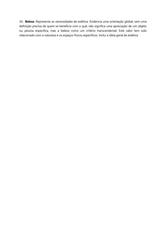 24. Beleza. Representa as necessidades de estética. Evidencia uma orientação global, sem uma
definição precisa de quem se beneficia com o quê; não significa uma apreciação de um objeto
ou pessoa específica, mas a beleza como um critério transcendental. Este valor tem sido
relacionado com a natureza e os espaços físicos específicos. Inclui a idéia geral de estética.

 