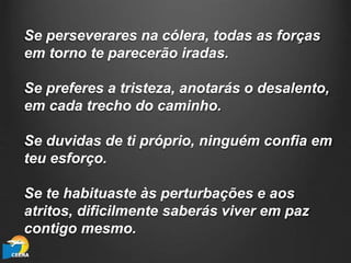 Se perseverares na cólera, todas as forças
em torno te parecerão iradas.
Se preferes a tristeza, anotarás o desalento,
em cada trecho do caminho.
Se duvidas de ti próprio, ninguém confia em
teu esforço.
Se te habituaste às perturbações e aos
atritos, dificilmente saberás viver em paz
contigo mesmo.
 