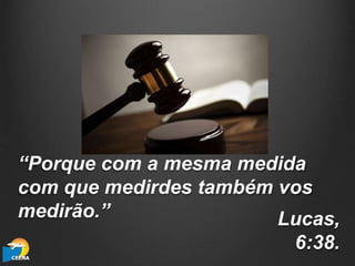 “Porque com a mesma medida
com que medirdes também vos
medirão.” Lucas,
6:38.
 