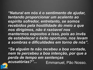 “Natural em nós é o sentimento de ajudar,
tentando proporcionar um acalento ao
espírito sofredor, entretanto, se somos
recebidos pela hostilidade do meio a que
nos dirigimos, não é razóavel nos
mantermos expostos a isso, pois ao invês
de estabelecer o êxito oportuno, nos levam
a sombras e dificuldades em torno de nós”.
“Se alguém te não recebeu a boa vontade,
nem te percebeu a boa intenção, por que a
perda de tempo em sentenças
acusatórias?”... Emmanuel, Pão Nosso.
 