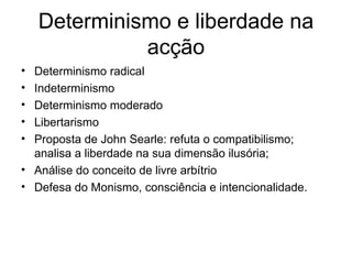 Determinismo e liberdade na acção Determinismo radical Indeterminismo Determinismo moderado Libertarismo Proposta de John Searle: refuta o compatibilismo; analisa a liberdade na sua dimensão ilusória; Análise do conceito de livre arbítrio Defesa do Monismo, consciência e intencionalidade. 