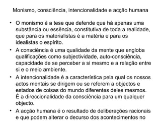 Monismo, consciência, intencionalidade e acção humana O monismo é a tese que defende que há apenas uma substância ou essência, constitutiva de toda a realidade, que para os materialistas é a matéria e para os idealistas o espírito.  A consciência é uma qualidade da mente que engloba qualificações como subjectividade, auto-consciência, capacidade de se perceber a si mesmo e a relação entre si e o meio ambiente.  A intencionalidade é a característica pela qual os nossos actos mentais se dirigem ou se referem a objectos e estados de coisas do mundo diferentes deles mesmos. É a direccionalidade da consciência para um qualquer objecto.  A acção humana é o resultado de deliberações racionais e que podem alterar o decurso dos acontecimentos no mundo.  