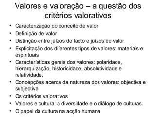 Valores e valoração – a questão dos critérios valorativos Caracterização do conceito de valor Definição de valor Distinção entre juízos de facto e juízos de valor Explicitação dos diferentes tipos de valores: materiais e espirituais Características gerais dos valores: polaridade, hierarquização, historicidade, absolutividade e relatividade. Concepções acerca da natureza dos valores: objectiva e subjectiva Os critérios valorativos Valores e cultura: a diversidade e o diálogo de culturas. O papel da cultura na acção humana 