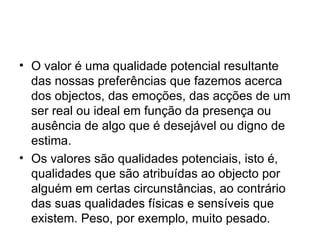 O valor é uma qualidade potencial resultante das nossas preferências que fazemos acerca dos objectos, das emoções, das acções de um ser real ou ideal em função da presença ou ausência de algo que é desejável ou digno de estima.  Os valores são qualidades potenciais, isto é, qualidades que são atribuídas ao objecto por alguém em certas circunstâncias, ao contrário das suas qualidades físicas e sensíveis que existem. Peso, por exemplo, muito pesado.  