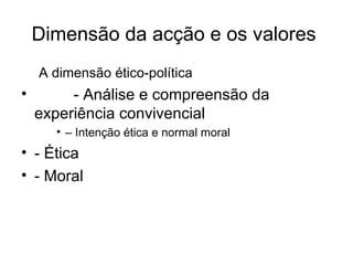 Dimensão da acção e os valores  A dimensão ético-política - Análise e compreensão da experiência convivencial –  Intenção ética e normal moral - Ética - Moral 
