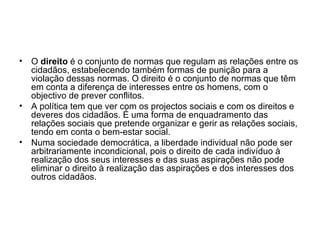 O  direito  é o conjunto de normas que regulam as relações entre os cidadãos, estabelecendo também formas de punição para a violação dessas normas. O direito é o conjunto de normas que têm em conta a diferença de interesses entre os homens, com o objectivo de prever conflitos.  A política tem que ver com os projectos sociais e com os direitos e deveres dos cidadãos. É uma forma de enquadramento das relações sociais que pretende organizar e gerir as relações sociais, tendo em conta o bem-estar social.  Numa sociedade democrática, a liberdade individual não pode ser arbitrariamente incondicional, pois o direito de cada indivíduo à realização dos seus interesses e das suas aspirações não pode eliminar o direito à realização das aspirações e dos interesses dos outros cidadãos. 
