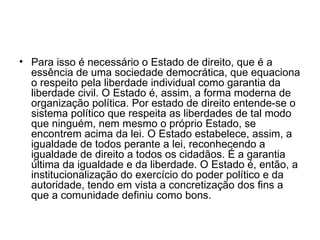Para isso é necessário o Estado de direito, que é a essência de uma sociedade democrática, que equaciona o respeito pela liberdade individual como garantia da liberdade civil. O Estado é, assim, a forma moderna de organização política. Por estado de direito entende-se o sistema político que respeita as liberdades de tal modo que ninguém, nem mesmo o próprio Estado, se encontrem acima da lei. O Estado estabelece, assim, a igualdade de todos perante a lei, reconhecendo a igualdade de direito a todos os cidadãos. É a garantia última da igualdade e da liberdade. O Estado é, então, a institucionalização do exercício do poder político e da autoridade, tendo em vista a concretização dos fins a que a comunidade definiu como bons. 
