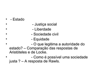 - Estado - Justiça social - Liberdade - Sociedade civil - Equidade - O que legitima a autoridade do estado? – Comparação das respostas de Aristóteles e de Locke. - Como é possível uma sociedade justa ? – A resposta de Rawls. 
