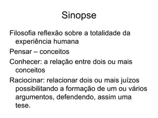Sinopse Filosofia reflexão sobre a totalidade da experiência humana Pensar – conceitos  Conhecer: a relação entre dois ou mais conceitos Raciocinar: relacionar dois ou mais juízos possibilitando a formação de um ou vários argumentos, defendendo, assim uma tese.  