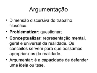Argumentação Dimensão discursiva do trabalho filosófico: Problematizar : questionar; Conceptualizar : representação mental, geral e universal da realidade. Os conceitos servem para que possamos apropriar-nos da realidade. Argumentar: é a capacidade de defender uma ideia ou tese. 