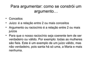 Para argumentar: como se constrói um argumento… Conceitos Juízo: é a relação entre 2 ou mais conceitos Argumento ou raciocínio é a relação entre 2 ou mais juízos Para que o nosso raciocínio seja coerente tem de ser verdadeiro ou válido. Por exemplo: todas as mulheres são fieis. Este é um exemplo de um juízo válido, mas não verdadeiro, pois santa há só uma, a Maria e mais nenhuma.  