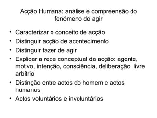 Acção Humana: análise e compreensão do fenómeno do agir Caracterizar o conceito de acção Distinguir acção de acontecimento Distinguir fazer de agir Explicar a rede conceptual da acção: agente, motivo, intenção, consciência, deliberação, livre arbítrio Distinção entre actos do homem e actos humanos Actos voluntários e involuntários 
