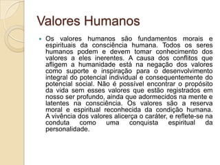 Valores Humanos
 Os valores humanos são fundamentos morais e
espirituais da consciência humana. Todos os seres
humanos podem e devem tomar conhecimento dos
valores a eles inerentes. A causa dos conflitos que
afligem a humanidade está na negação dos valores
como suporte e inspiração para o desenvolvimento
integral do potencial individual e consequentemente do
potencial social. Não é possível encontrar o propósito
da vida sem esses valores que estão registrados em
nosso ser profundo, ainda que adormecidos na mente e
latentes na consciência. Os valores são a reserva
moral e espiritual reconhecida da condição humana.
A vivência dos valores alicerça o caráter, e reflete-se na
conduta como uma conquista espiritual da
personalidade.
 