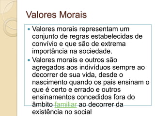Valores Morais
 Valores morais representam um
conjunto de regras estabelecidas de
convívio e que são de extrema
importância na sociedade.
 Valores morais e outros são
agregados aos indivíduos sempre ao
decorrer de sua vida, desde o
nascimento quando os pais ensinam o
que é certo e errado e outros
ensinamentos concedidos fora do
âmbito familiar ao decorrer da
existência no social
 