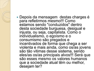  Depois da mensagem destas charges é
para refletirmos mesmo!!! Como
estamos sendo "conduzidos" dentro
desta sociedade burguesa, desigual e
injusta, ou seja, capitalista. Como o
individualismo, o egoísmo e o
consumismo são pregados e
incentivados de forma que chega a ser
violenta e mais ainda, como os/as jovens
são tão vitimas desse sistema, sendo
eles/as os/as principais alvos!!! Será que
são esses mesmo os valores humanos
que a sociedade atual têm ou melhor,
desejam ter?
 
