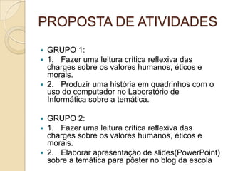 PROPOSTA DE ATIVIDADES
 GRUPO 1:
 1. Fazer uma leitura crítica reflexiva das
charges sobre os valores humanos, éticos e
morais.
 2. Produzir uma história em quadrinhos com o
uso do computador no Laboratório de
Informática sobre a temática.
 GRUPO 2:
 1. Fazer uma leitura crítica reflexiva das
charges sobre os valores humanos, éticos e
morais.
 2. Elaborar apresentação de slides(PowerPoint)
sobre a temática para pôster no blog da escola
 