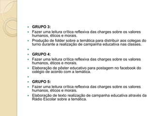  GRUPO 3:
 Fazer uma leitura crítica reflexiva das charges sobre os valores
humanos, éticos e morais.
 Produção de folder sobre a temática para distribuir aos colegas do
turno durante a realização de campanha educativa nas classes.

 GRUPO 4:
 Fazer uma leitura crítica reflexiva das charges sobre os valores
humanos, éticos e morais.
 Elaboração de pôster educativo para postagem no facebook do
colégio de acordo com a temática.

 GRUPO 5:
 Fazer uma leitura crítica reflexiva das charges sobre os valores
humanos, éticos e morais.
 Elaboração de texto realização de campanha educativa através da
Rádio Escolar sobre a temática.
 