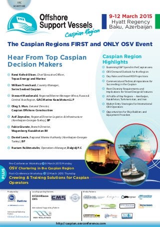 International Marketing
Partner:
IBC
MARITIME
Produced by:
http://caspian.osvconference.com
9-12 March 2015
Hyatt Regency
Baku, Azerbaijan
Local Supporting Partners:
ACSA Alliance
CMS
Caspian Region
Highlights
Examining E&P Spend in the Caspian area
OSV Demand Outlook for the Region
Day Rates and Vessel ROI Projections
Commercial andTechnical Imperatives for
Succeeding in the Caspian
Fleet Diversity Requirements and
Implications for Vessel Design & Features
A Profile of Key Regions – Azerbaijan,
Kazakhstan, Turkmenistan, and Iran
Market Entry Strategies for International
OSV Operators
Opportunities for Ship Builders and
Equipment Providers
The Caspian Regions FIRST and ONLY OSV Event
Hear From Top Caspian
Decision Makers
Pre-Conference Workshop 9 March 2015 Monday
OSV Chartering in the Caspian Region
Post-Conference Workshop 12 March 2015 Thursday
Crewing & Training Solutions for Caspian
Operators
PLUS
Media Partners:
International Supporting Partner:
René Kofod-Olsen, Chief Executive Officer,
Topaz Energy and Marine
William Trenchard, Country Manager,
Swire Seabed Caspian
Stewart Macdonald, Regional Marine Manager Africa, Russia &
Central Asia Region, GAC Marine Kazakhstan LLP
Oleg S. Mun, General Director,
Caspian Offshore Construction
Asif Zeynalov, Regional Director Logistics & Infrastructure
(Azerbaijan-Georgia-Turkey), BP
Fabio Giurato, Branch Director,
Wagenborg Kazakhstan BV
Daniel Lewis, Regional Marine Authority (Azerbaijan-Georgia-
Turkey), BP
Rustam Rakhmatulin, Operations Manager, Dalgidj P.C
Maritime
 