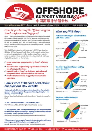 OFFSHORE
                                                     SUPPORT VESSELS

28 – 30 November 2011|Grand Hyatt Shanghai, China|

From the producers of the Offshore Support
                                                                                  Who You Will Meet:
Vessels conferences in Singapore!
About 1 trillion yuan is expected to be invested during the implementation        Network with Players from the Entire
of China’s 12th Five-Year Plan (2011-2015), with the majority going to            OSV Value Chain
offshore oil exploration. In addition, with Chinese shipyards accounting                                           Academic & Consultants 5%
for over 40% of global AHTS, and 20% of PSV orders, it is evident that the             Oil & Gas / EPC 20%
country is seeking more dependence on marine industries as a strategic                                                          Insurance 5%
development move.
                                                                                  Ship Owners 25%
With CNOOC alone showing a 30% increase in CAPEX spend during                                                                  Finance 15%
2010, the Offshore Support Vessels China Conference will put the focus
on contracting opportunities in China’s domestic offshore logistics
                                                                                  Subsea Firms
sector. In addition, the event will also review the critical role of China’s      5%
                                                                                                                        Classification 5%
shipbuilding industry on the markets.
                                                                                  Service Providers 5%        Shipyards 15%
✔ Learn about new opportunities in China’s offshore
  sector
✔ Assess China’s shipbuilding capabilities and how it                             Meet Key Decision Makers and Top
  can affect your business                                                        Level Executives
✔ Indepth look at China’s orderbook, technological
                                                                                  CEO / GM / Director 30%
  competence and opportunities to collaborate
✔ Meet with shipowners, shipyards, financiers and                                                                               Others 6%
  operators
                                                                                                                               Marketing /
                                                                                  MD / VP 23%                                  Sales 13%

Here’s what YOU have said about
                                                                                                                              Procurement /
our previous OSV events:                                                          Commercial                                  Chartering 5%
                                                                                  8%
“Extremely valuable first hand experiences have been shared by the                                                  Project Manager 3%
                                                                                  Operations 7%                 Engineering 5%
speakers with the delegates. The open and friendly atmosphere was
allowing good networking”
Rasmus Stute, Head of Department Offshore Service Vessels, Germanischer
Lloyd                                                                             Regional and International
                                                                                  Representation
“It was a very nice conference. I’ll be back next year.”                                  China 30%
Wulf V. Rosenhoeft,Sen. Chartering Manager, Fairplay Towage                                                                     Australia 5%

                                                                                                                                India 5%
“A well-organized event. I have gained an insight into the various views           Singapore
in the industry. I would recommend it to people next year. I have enjoyed          25%                                        Middle East
meeting the people and hearing from them.”                                                                                    10%
Mark North, Chartering Superintendent, Mermaid Marine Australia
                                                                                                                    Europe 10%
“The conference has many good presentations, and meeting with many
                                                                                    Malaysia 10%             Indonesia 5%
relevant people which totally is a great opportunity.”
Kensuke Watanabe,Ship Design Division, Imabari Shipbuilding, Ltd


REGISTER TODAY!                              +65 6508 2401                +65 6508 2407             www.osvchinaconference.com
 
