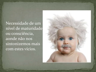 Necessidade de um
nível de maturidade
ou consciência,
aonde não nos
sintonizemos mais
com estes vícios.
 