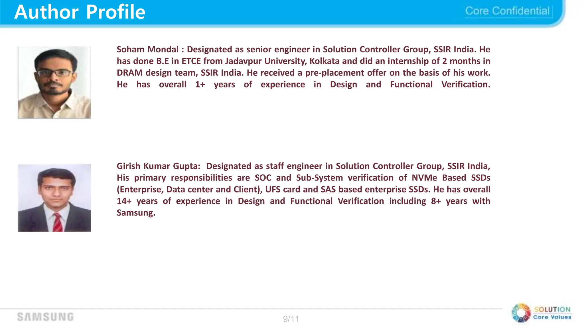 9/11
Author Profile
Soham Mondal : Designated as senior engineer in Solution Controller Group, SSIR India. He
has done B.E in ETCE from Jadavpur University, Kolkata and did an internship of 2 months in
DRAM design team, SSIR India. He received a pre-placement offer on the basis of his work.
He has overall 1+ years of experience in Design and Functional Verification.
Girish Kumar Gupta: Designated as staff engineer in Solution Controller Group, SSIR India,
His primary responsibilities are SOC and Sub-System verification of NVMe Based SSDs
(Enterprise, Data center and Client), UFS card and SAS based enterprise SSDs. He has overall
14+ years of experience in Design and Functional Verification including 8+ years with
Samsung.
 