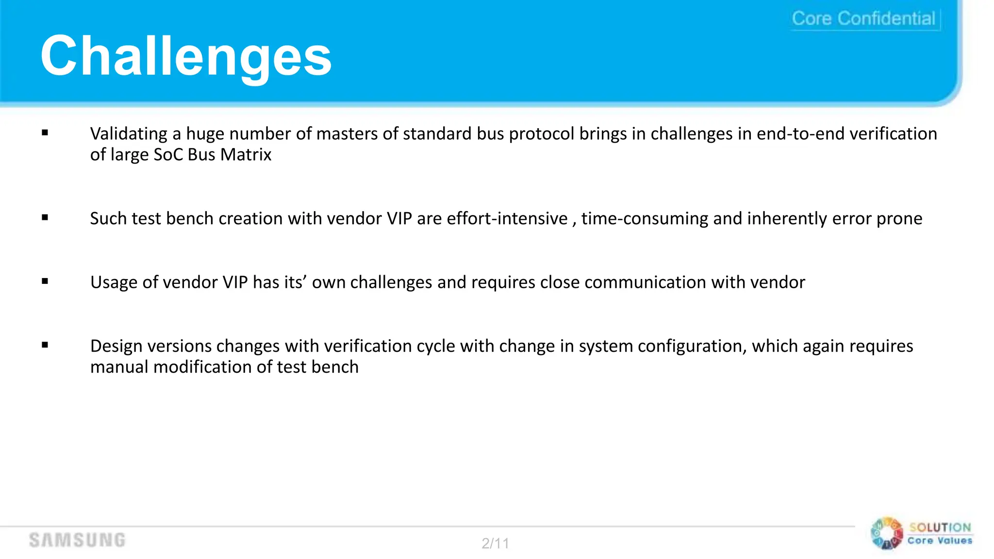2/11
Challenges
 Validating a huge number of masters of standard bus protocol brings in challenges in end-to-end verification
of large SoC Bus Matrix
 Such test bench creation with vendor VIP are effort-intensive , time-consuming and inherently error prone
 Usage of vendor VIP has its’ own challenges and requires close communication with vendor
 Design versions changes with verification cycle with change in system configuration, which again requires
manual modification of test bench
 
