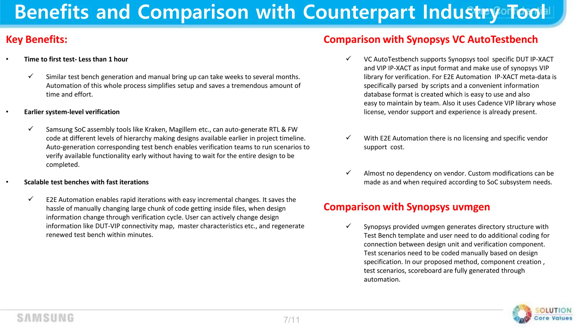 7/11
Benefits and Comparison with Counterpart Industry Tool
Key Benefits:
• Time to first test- Less than 1 hour
 Similar test bench generation and manual bring up can take weeks to several months.
Automation of this whole process simplifies setup and saves a tremendous amount of
time and effort.
• Earlier system-level verification
 Samsung SoC assembly tools like Kraken, Magillem etc., can auto-generate RTL & FW
code at different levels of hierarchy making designs available earlier in project timeline.
Auto-generation corresponding test bench enables verification teams to run scenarios to
verify available functionality early without having to wait for the entire design to be
completed.
• Scalable test benches with fast iterations
 E2E Automation enables rapid iterations with easy incremental changes. It saves the
hassle of manually changing large chunk of code getting inside files, when design
information change through verification cycle. User can actively change design
information like DUT-VIP connectivity map, master characteristics etc., and regenerate
renewed test bench within minutes.
Comparison with Synopsys VC AutoTestbench
 VC AutoTestbench supports Synopsys tool specific DUT IP-XACT
and VIP IP-XACT as input format and make use of synopsys VIP
library for verification. For E2E Automation IP-XACT meta-data is
specifically parsed by scripts and a convenient information
database format is created which is easy to use and also
easy to maintain by team. Also it uses Cadence VIP library whose
license, vendor support and experience is already present.
 With E2E Automation there is no licensing and specific vendor
support cost.
 Almost no dependency on vendor. Custom modifications can be
made as and when required according to SoC subsystem needs.
Comparison with Synopsys uvmgen
 Synopsys provided uvmgen generates directory structure with
Test Bench template and user need to do additional coding for
connection between design unit and verification component.
Test scenarios need to be coded manually based on design
specification. In our proposed method, component creation ,
test scenarios, scoreboard are fully generated through
automation.
 