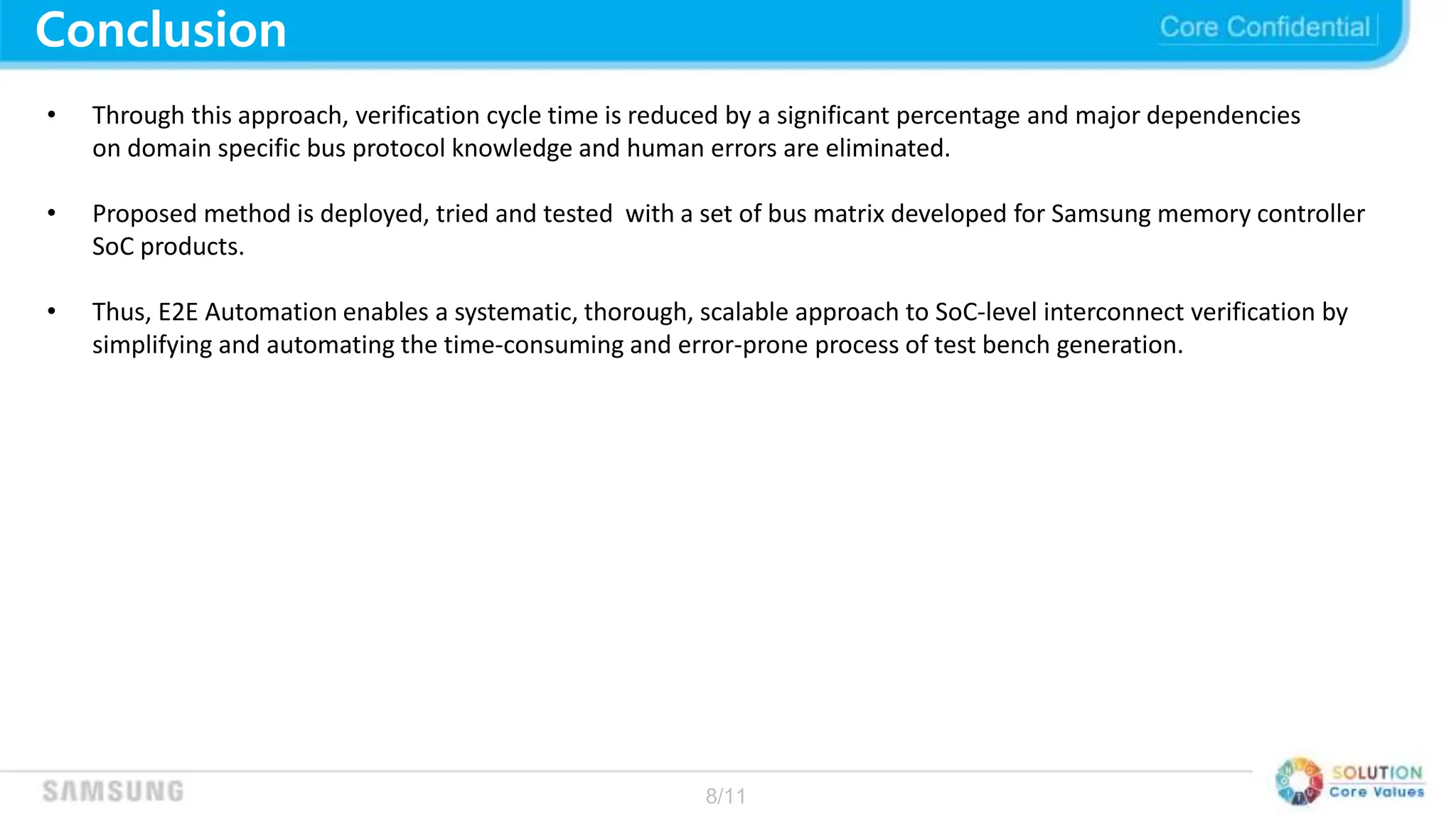 8/11
Conclusion
• Through this approach, verification cycle time is reduced by a significant percentage and major dependencies
on domain specific bus protocol knowledge and human errors are eliminated.
• Proposed method is deployed, tried and tested with a set of bus matrix developed for Samsung memory controller
SoC products.
• Thus, E2E Automation enables a systematic, thorough, scalable approach to SoC-level interconnect verification by
simplifying and automating the time-consuming and error-prone process of test bench generation.
 