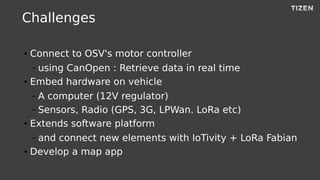Challenges
● Connect to OSV's motor controller
– using CanOpen : Retrieve data in real time
● Embed hardware on vehicle
– A computer (12V regulator)
– Sensors, Radio (GPS, 3G, LPWan. LoRa etc)
● Extends software platform
– and connect new elements with IoTivity + LoRa Fabian
● Develop a map app
 
