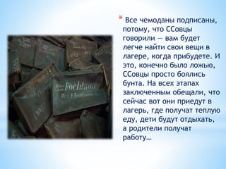 * Все чемоданы подписаны,
потому, что ССовцы
говорили — вам будет
легче найти свои вещи в
лагере, когда прибудете. И
это, конечно было ложью,
ССовцы просто боялись
бунта. На всех этапах
заключенным обещали, что
сейчас вот они приедут в
лагерь, где получат теплую
еду, дети будут отдыхать,
а родители получат
работу…
 