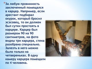 *За любую провинность
заключенный помещался
в карцер. Например, если
арестант подбирал
окурок, который бросил
эсэсовец, то он должен
был сутки простоять в
карцере. Карцер был
размером 90 на 90
сантиметров, на фото
видны три карцера, стена
разобрана специально.
Залезть в него можно
было только на
четвереньках. В одну
камеру карцера помещали
по 4 человека.
 