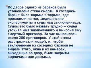 *Во дворе одного из бараков была
установлена стена смерти. В соседнем
бараке была тюрьма в тюрьме, где
проходили пытки, медицинские
эксперименты и суды над заключенными.
Судом это было назвать трудно — судья
уточнял имя заключенного и выносил ему
смертный приговор. За час выносилось
около 200 приговоров. У этой стены
расстреливали людей, и, чтобы
заключенные из соседних бараков не
видели этого, окна в их камерах,
выходящие во двор, были закрыты
кирпичами или досками.
 