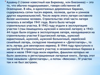 *Аушвиц-2 (также известный как Биркенау, или Бжезинка) — это
то, что обычно подразумевают, говоря собственно об
Освенциме. В нём, в одноэтажных деревянных бараках,
содержались сотни тысяч евреев, поляков, цыган и узников
других национальностей. Число жертв этого лагеря составило
более миллиона человек. Строительство этой части лагеря
началось в октябре 1941 года. Всего было четыре
строительных участка. В 1942 году отдали в эксплуатацию
участок I (там помещались мужской и женский лагеря); в 1943–
44 годах были отданы в эксплуатацию лагеря, находившиеся на
строительном участке II (цыганский лагерь, мужской
карантинный, мужской, мужской больничный, еврейский
семейный лагерь, складские помещения и «Депотлагерь», то
есть лагерь для венгерских евреев). В 1944 году приступили к
застройке III строительного участка; в незаконченных бараках в
июне и июле 1944 года жили еврейки, фамилии которых не
были занесены в регистрационные лагерные книги. Лагерь этот
тоже называли «Депотлагерь», а потом «Мексика». IV участок
так и не был застроен.
 
