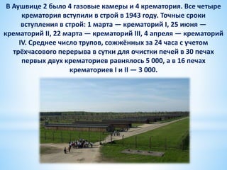 В Аушвице 2 было 4 газовые камеры и 4 крематория. Все четыре
крематория вступили в строй в 1943 году. Точные сроки
вступления в строй: 1 марта — крематорий I, 25 июня —
крематорий II, 22 марта — крематорий III, 4 апреля — крематорий
IV. Среднее число трупов, сожжённых за 24 часа с учетом
трёхчасового перерыва в сутки для очистки печей в 30 печах
первых двух крематориев равнялось 5 000, а в 16 печах
крематориев I и II — 3 000.
 