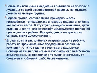 *Новые заключённые ежедневно прибывали на поездах в
Аушвиц 2 со всей оккупированной Европы. Прибывших
делили на четыре группы.
*Первая группа, составлявшая примерно ¾ всех
привезённых, отправлялась в газовые камеры в течение
нескольких часов. В эту группу входили женщины, дети,
старики и все те, кто не прошёл медкомиссию по полной
пригодности к работе. Каждый день в лагере могли
убивать около 20 000 человек.
*Вторая группа заключённых отправлялась на рабскую
работу на промышленные предприятия различных
компаний. С 1940 года по 1945 годы в комплексе
Освенцима были приписаны к фабрикам около 405 тысяч
заключённых. Из них более 340 тысяч скончались от
болезней и избиений, либо были казнены.
 
