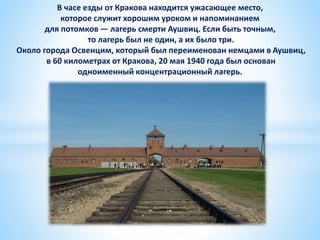 В часе езды от Кракова находится ужасающее место,
которое служит хорошим уроком и напоминанием
для потомков — лагерь смерти Аушвиц. Если быть точным,
то лагерь был не один, а их было три.
Около города Освенцим, который был переименован немцами в Аушвиц,
в 60 километрах от Кракова, 20 мая 1940 года был основан
одноименный концентрационный лагерь.
 