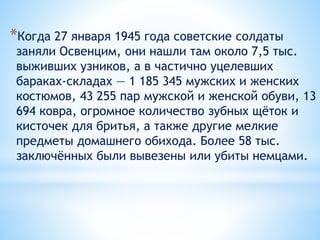 *Когда 27 января 1945 года советские солдаты
заняли Освенцим, они нашли там около 7,5 тыс.
выживших узников, а в частично уцелевших
бараках-складах — 1 185 345 мужских и женских
костюмов, 43 255 пар мужской и женской обуви, 13
694 ковра, огромное количество зубных щёток и
кисточек для бритья, а также другие мелкие
предметы домашнего обихода. Более 58 тыс.
заключённых были вывезены или убиты немцами.
 