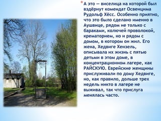 *А это — виселица на которой был
вздёрнут комендат Освенцима
Рудольф Хёсс. Особенно приятно,
что это было сделано именно в
Аушвице, рядом не только с
бараками, колючей проволокой,
крематорием, но и рядом с
домом, в котором он жил. Его
жена, Хедвиге Хензель,
описывала их жизнь с пятью
детьми в этом доме, в
концентрационном лагере, как
РАЙСКУЮ. Еврейские женщины
прислуживали по дому Хедвиге,
но, как правило, дольше трех
недель никто в лагере не
выживал, так что прислуга
менялась часто.
 